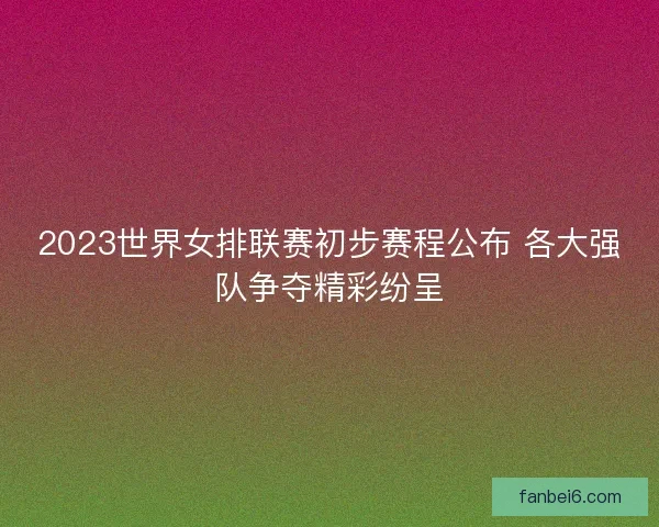 2023世界女排联赛初步赛程公布 各大强队争夺精彩纷呈