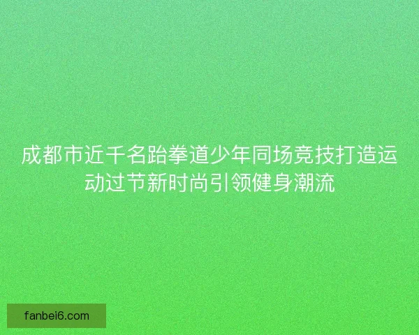 成都市近千名跆拳道少年同场竞技打造运动过节新时尚引领健身潮流