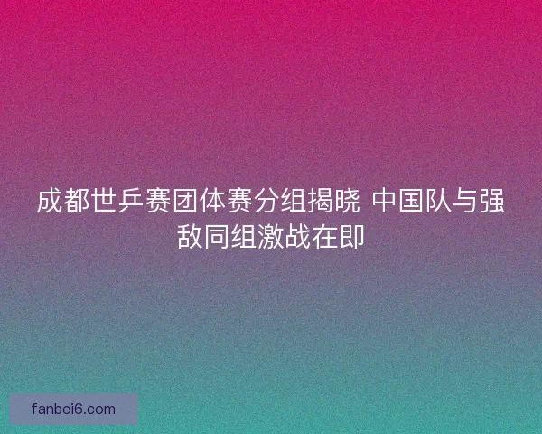 成都世乒赛团体赛分组揭晓 中国队与强敌同组激战在即