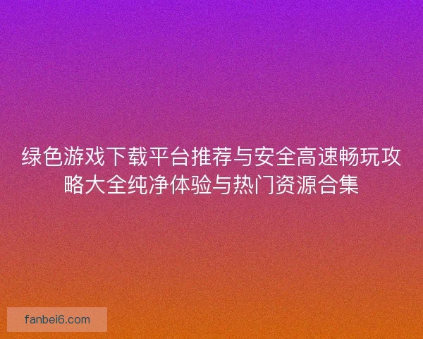 绿色游戏下载平台推荐与安全高速畅玩攻略大全纯净体验与热门资源合集