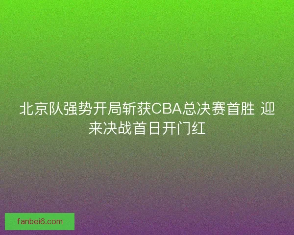 北京队强势开局斩获CBA总决赛首胜 迎来决战首日开门红