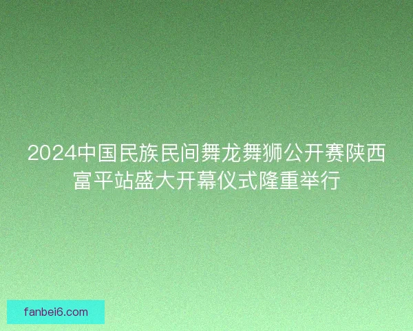 2024中国民族民间舞龙舞狮公开赛陕西富平站盛大开幕仪式隆重举行