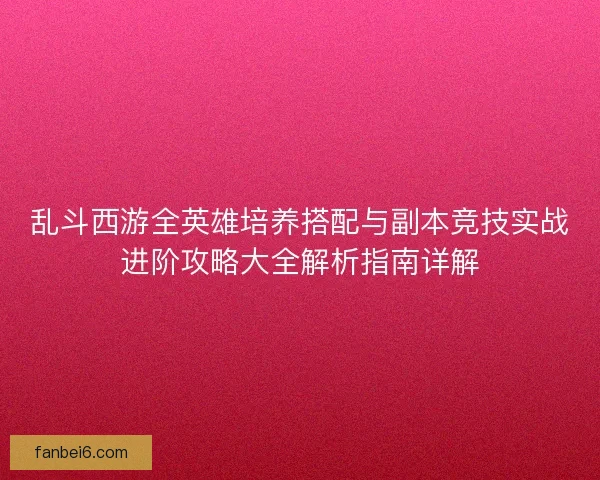 乱斗西游全英雄培养搭配与副本竞技实战进阶攻略大全解析指南详解