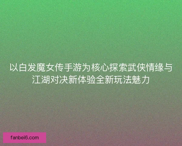 以白发魔女传手游为核心探索武侠情缘与江湖对决新体验全新玩法魅力