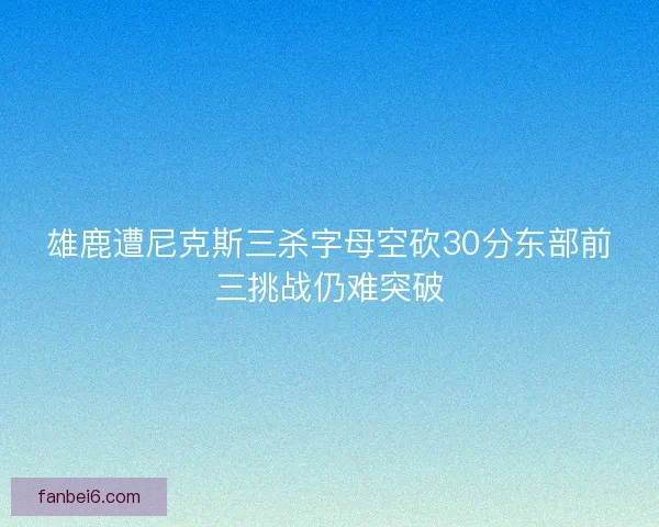 雄鹿遭尼克斯三杀字母空砍30分东部前三挑战仍难突破 雄鹿遭尼克斯三杀字母空砍30分东部前三挑战仍难突破